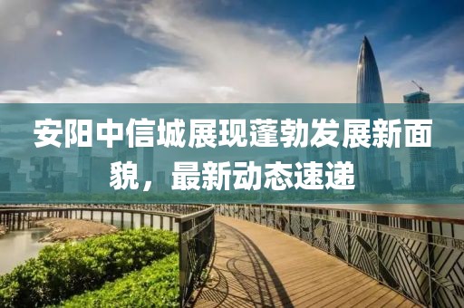 安阳中信城展现蓬勃发展新面貌，最新动态速递