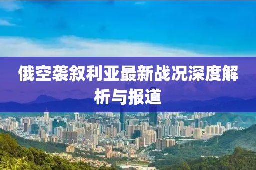 俄空袭叙利亚最新战况深度解析与报道