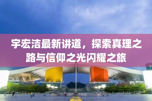 宇宏洁最新讲道，探索真理之路与信仰之光闪耀之旅