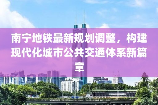 南宁地铁最新规划调整，构建现代化城市公共交通体系新篇章