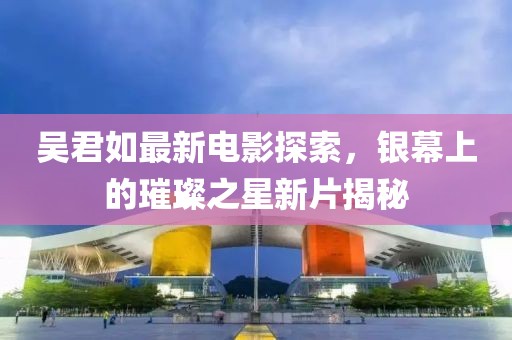 吴君如最新电影探索，银幕上的璀璨之星新片揭秘