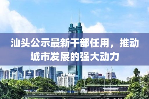 汕头公示最新干部任用，推动城市发展的强大动力