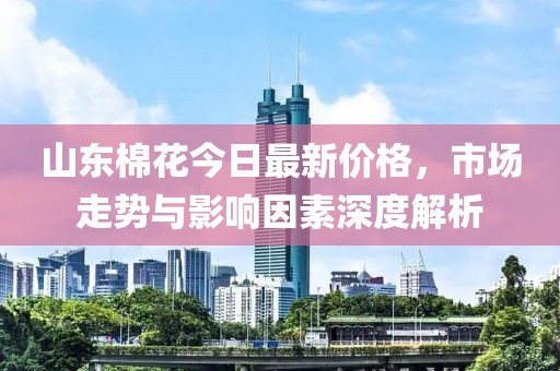 山东棉花今日最新价格，市场走势与影响因素深度解析