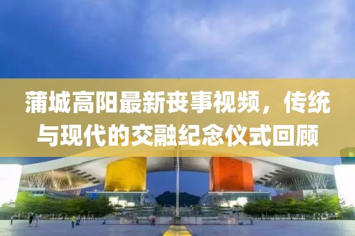 蒲城高阳最新丧事视频，传统与现代的交融纪念仪式回顾