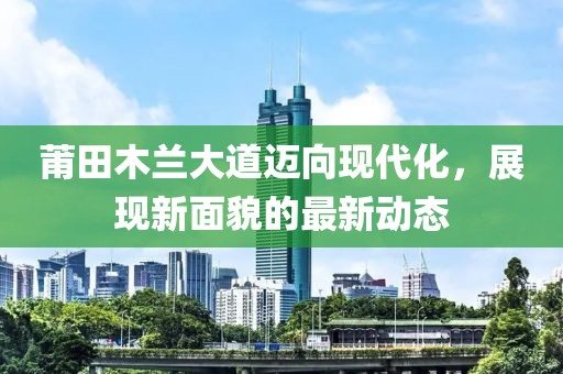 莆田木兰大道迈向现代化，展现新面貌的最新动态