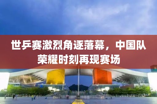 世乒赛激烈角逐落幕，中国队荣耀时刻再现赛场