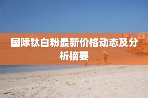 国际钛白粉最新价格动态及分析摘要