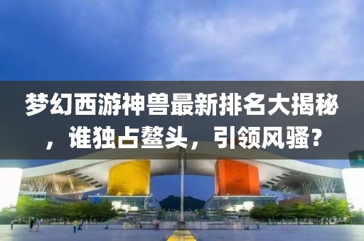 梦幻西游神兽最新排名大揭秘，谁独占鳌头，引领风骚？