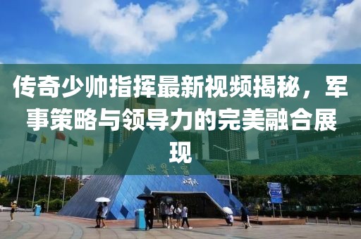 传奇少帅指挥最新视频揭秘，军事策略与领导力的完美融合展现