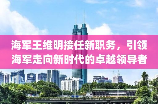 海军王维明接任新职务，引领海军走向新时代的卓越领导者