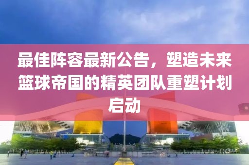 最佳阵容最新公告，塑造未来篮球帝国的精英团队重塑计划启动