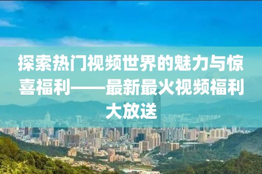 探索热门视频世界的魅力与惊喜福利——最新最火视频福利大放送
