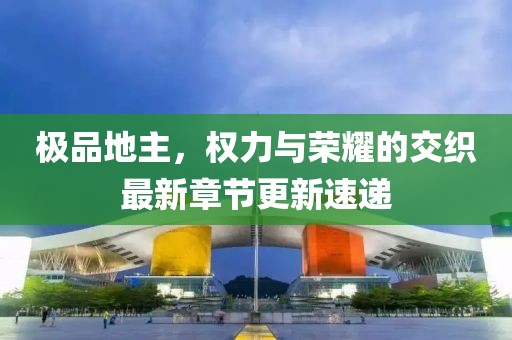 极品地主，权力与荣耀的交织最新章节更新速递