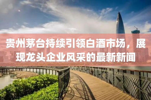 贵州茅台持续引领白酒市场，展现龙头企业风采的最新新闻