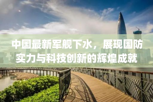中国最新军舰下水，展现国防实力与科技创新的辉煌成就
