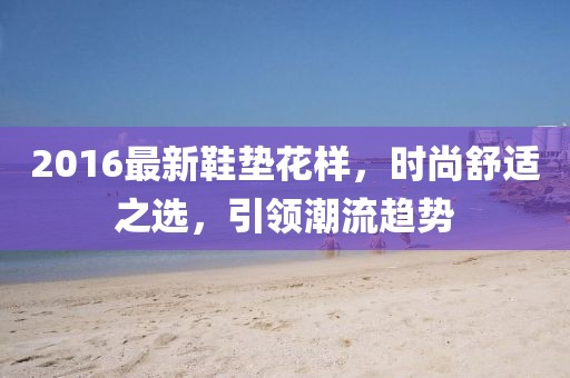 2016最新鞋垫花样，时尚舒适之选，引领潮流趋势