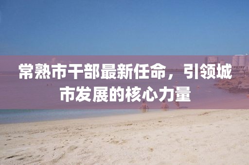 常熟市干部最新任命，引领城市发展的核心力量