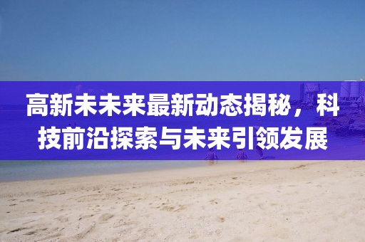 高新未未来最新动态揭秘，科技前沿探索与未来引领发展