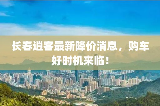 长春逍客最新降价消息，购车好时机来临！