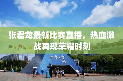 张君龙最新比赛直播，热血激战再现荣耀时刻