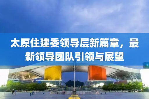 太原住建委领导层新篇章，最新领导团队引领与展望