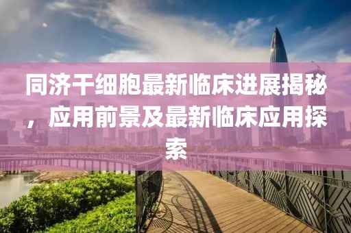 同济干细胞最新临床进展揭秘，应用前景及最新临床应用探索
