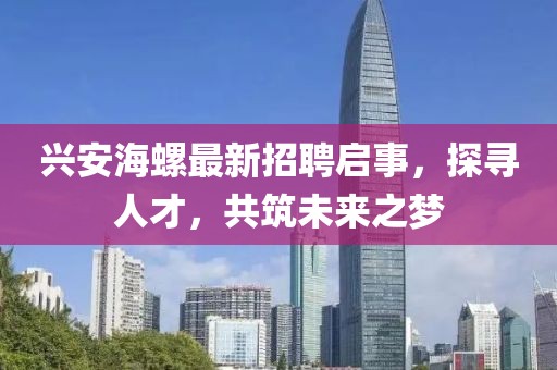 兴安海螺最新招聘启事，探寻人才，共筑未来之梦