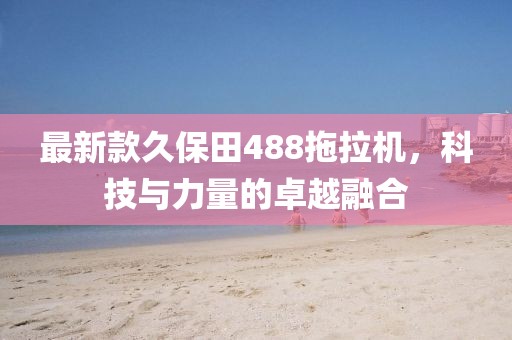 最新款久保田488拖拉机，科技与力量的卓越融合