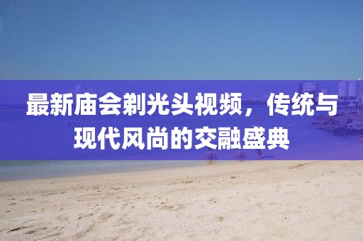 最新庙会剃光头视频，传统与现代风尚的交融盛典