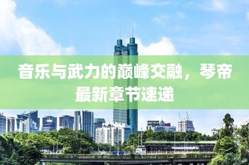 音乐与武力的巅峰交融，琴帝最新章节速递