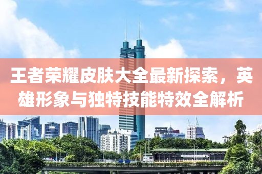 王者荣耀皮肤大全最新探索，英雄形象与独特技能特效全解析