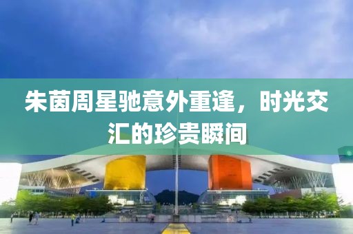 朱茵周星驰意外重逢，时光交汇的珍贵瞬间
