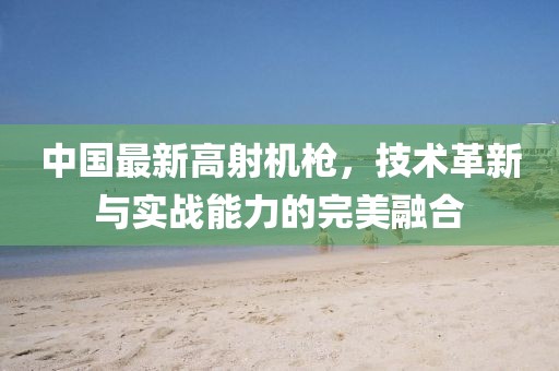 中国最新高射机枪，技术革新与实战能力的完美融合