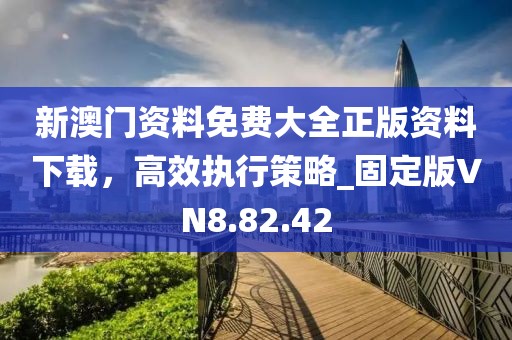 新澳门资料免费大全正版资料下载，高效执行策略_固定版VN8.82.42
