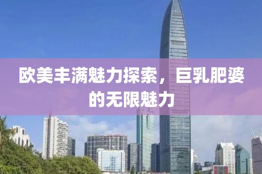 欧美丰满魅力探索，巨乳肥婆的无限魅力
