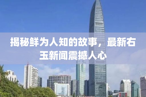 揭秘鲜为人知的故事，最新右玉新闻震撼人心