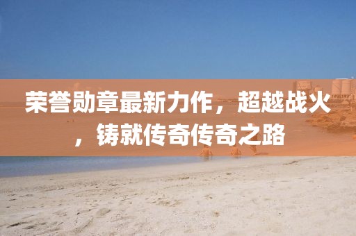 荣誉勋章最新力作，超越战火，铸就传奇传奇之路