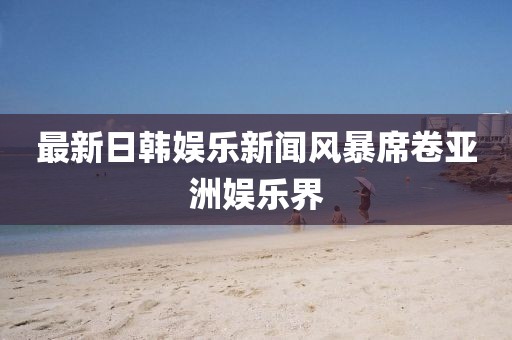 最新日韩娱乐新闻风暴席卷亚洲娱乐界