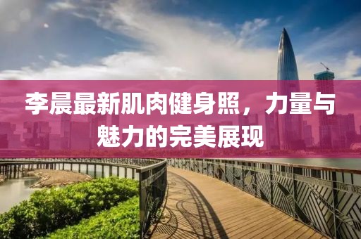 李晨最新肌肉健身照，力量与魅力的完美展现