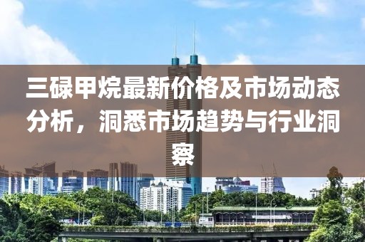 三碌甲烷最新价格及市场动态分析，洞悉市场趋势与行业洞察