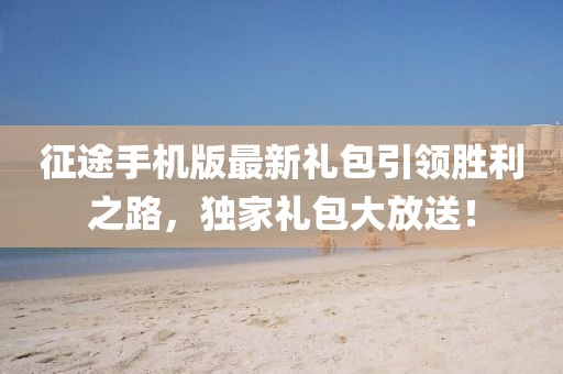 征途手机版最新礼包引领胜利之路，独家礼包大放送！