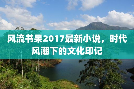 风流书呆2017最新小说，时代风潮下的文化印记