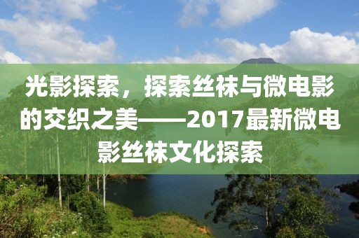 光影探索，探索丝袜与微电影的交织之美——2017最新微电影丝袜文化探索