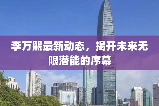 李万熙最新动态，揭开未来无限潜能的序幕