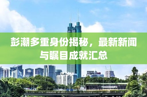彭潮多重身份揭秘，最新新闻与瞩目成就汇总