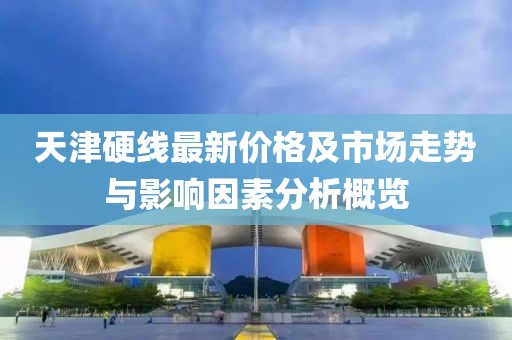 天津硬线最新价格及市场走势与影响因素分析概览