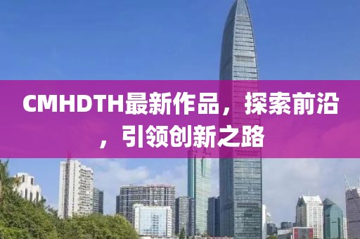CMHDTH最新作品，探索前沿，引领创新之路