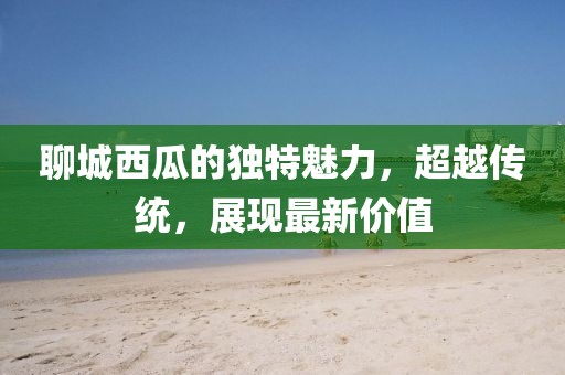 聊城西瓜的独特魅力，超越传统，展现最新价值