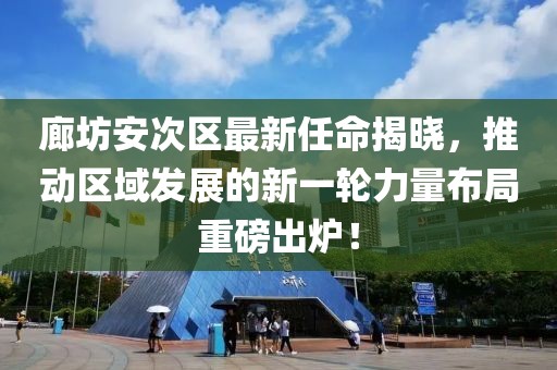 廊坊安次区最新任命揭晓，推动区域发展的新一轮力量布局重磅出炉！