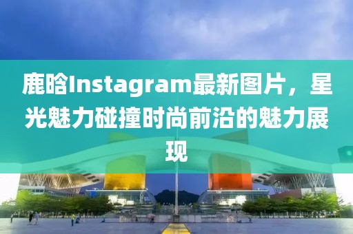 鹿晗Instagram最新图片，星光魅力碰撞时尚前沿的魅力展现